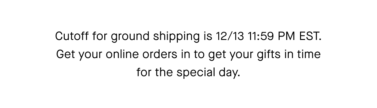 Cutoff for ground shipping is 12/13 11:59 PM EST.Get your online orders in to get your gifts in time for the special day.