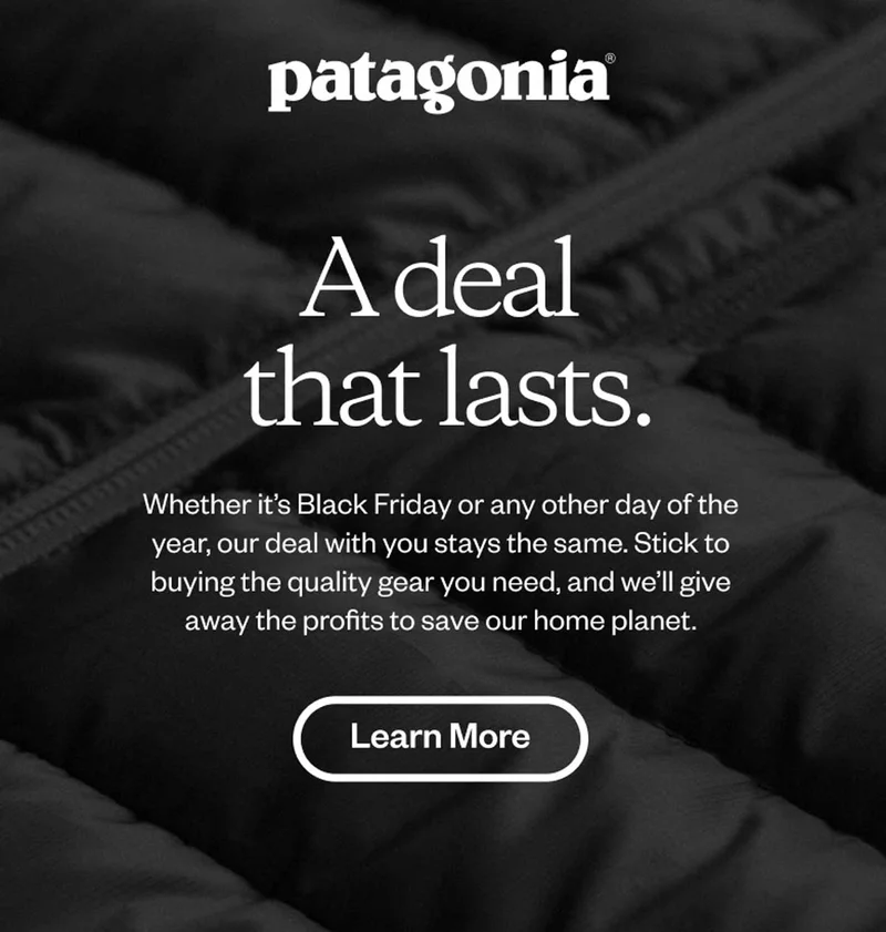 Patagonia. A deal that lasts. Whether it’s Black Friday or any other day of the year, our deal with you stays the same. Stick to buying the quality gear you need, and we’ll give away the profits to save our home planet. Learn more.
