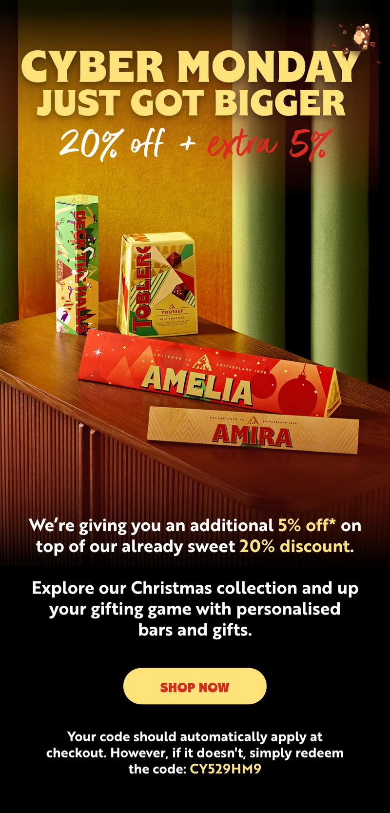 CYBER MONDAY JUST GOT BIGGER  We’re giving you an additional 5% off on top of our already sweet 20% discount.  Your code should automatically apply at checkout. However, if it doesn't, simply redeem the code:  CY529HM9. Explore our Christmas collection and up your gifting game with personalised bars and gifts.