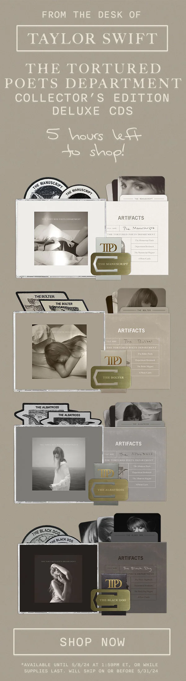 From the desk of Taylor Swift. THE TORTURED POETS DEPARTMENT Collector's Edition Deluxe CDs. 5 hours left to shop! Shop now. Available until 5/8/24 at 1:59pm ET, or while supplies last. Will ship on or before 5/31/24