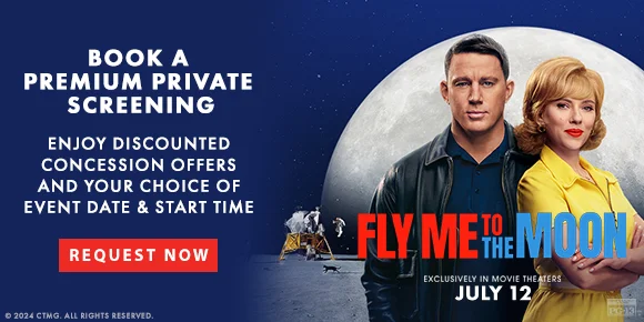BOOK A PREMIUM PRIVATE SCREENING | ENJOY DISCOUNTED CONCESSION OFFERS AND YOUR CHOICE OF EVENT DATE & START TIME | REQUEST NOW > | FLY ME TO THE MOON EXCLUSIVELY IN MOVIE THEATRES JULY 12
