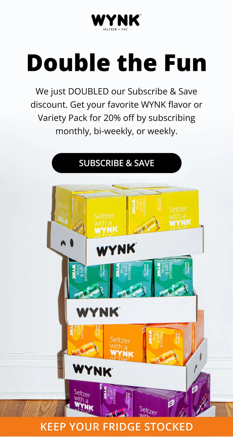 Double the Fun - We just doubled our subscribe & save discount. Get your favorite WYNK flavor or Variety Pack for 20% off by subscribing monthly, bi-weekly, or weekly.