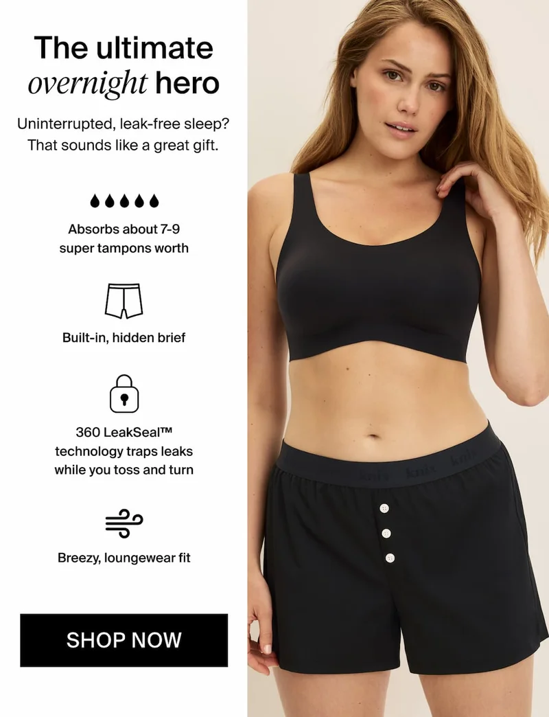 The ultimate overnight hero. Uninterrupted, leak-free sleep? That sounds like a great gift. Absorbs about 7-9 super tampons worth. Built-in, hidden brief. 360 LeakSeal™ technology traps leaks while you toss and turn. Breezy, loungewear fit. SHOP NOW