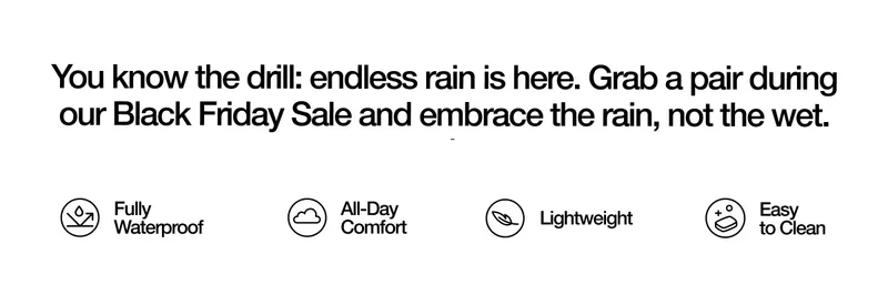 You know the drill: endless rain is here. Grab a pair during our Black Friday Sale and embrace the rain, not the wet. Fully Waterproof. All-Day Comfort. Lightweight. Easy to Clean.
