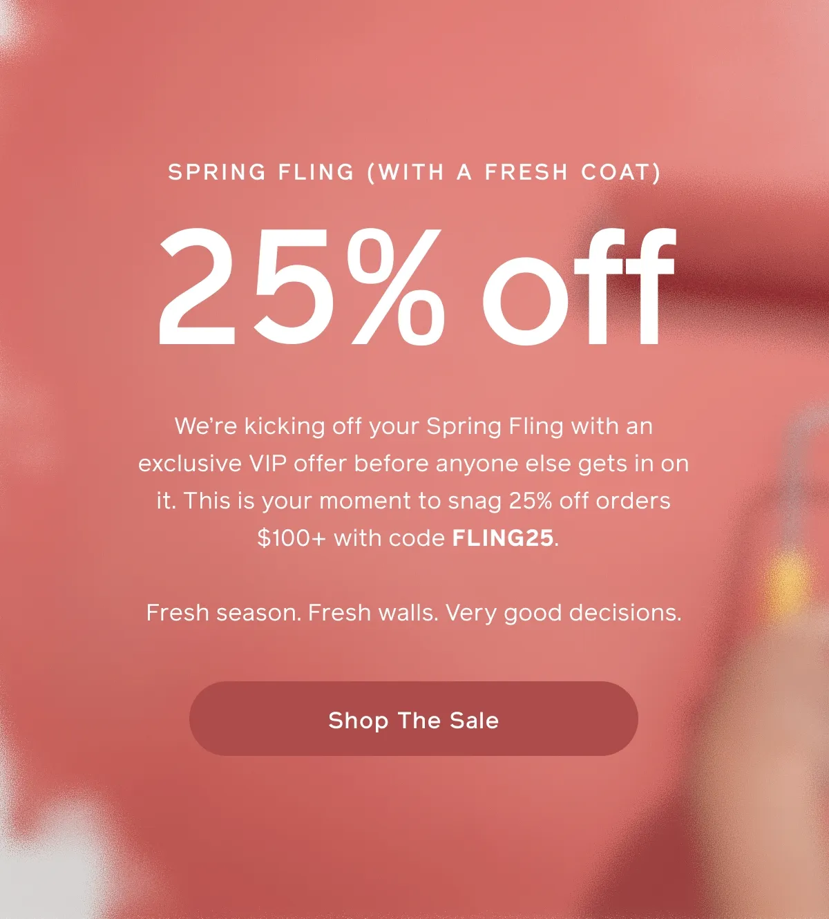 SPRING FLING (WITH A FRESH COAT). 25% off. We're kicking off your Spring Fling with an exclusive VIP offer before anyone else gets in on it. This is your moment to snag 25% off orders $100+ with code FLING25. Fresh seasons. Fresh walls. Very good decisions. Shop The Sale