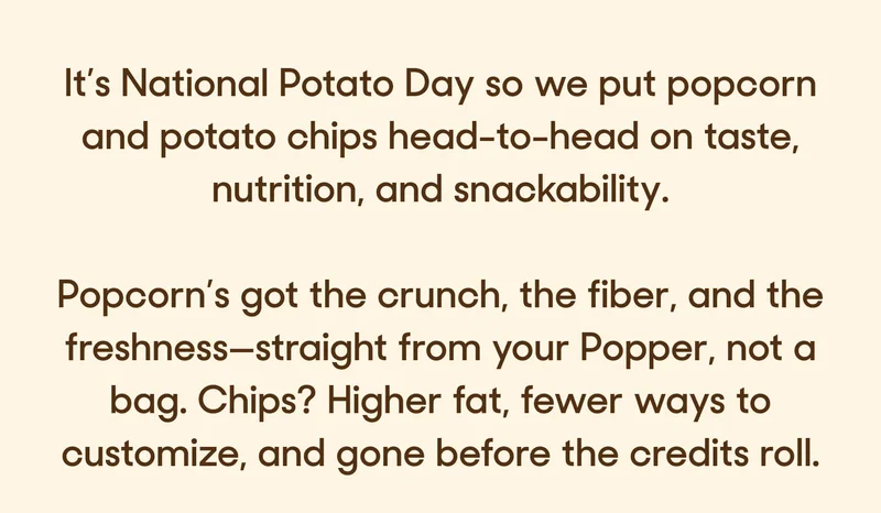 It’s National Potato Day so we put popcorn and potato chips head-to-head on taste, nutrition, and snackability.  Popcorn’s got the crunch, the fiber, and the freshness—straight from your Popper, not a bag. Chips? Higher fat, fewer ways to customize, and gone before the credits roll.