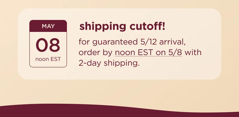 shipping cutoff! for guaranteed 5/12 arrival, order by noon EST on 5/8 with 2-day shipping.