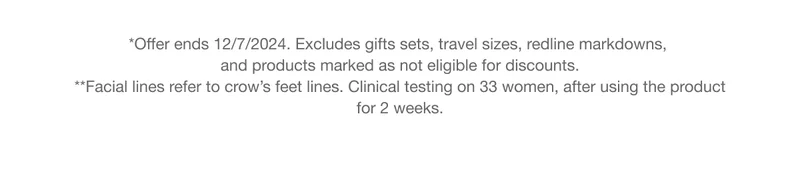 *Offer ends 12/7/2024. Excludes gifts sets, travel sizes, redline markdowns, and products marked as not eligible for discounts. **Facial lines refer to crow’s feet lines. Clinical testing on 33 women, after using the product for 2 weeks.