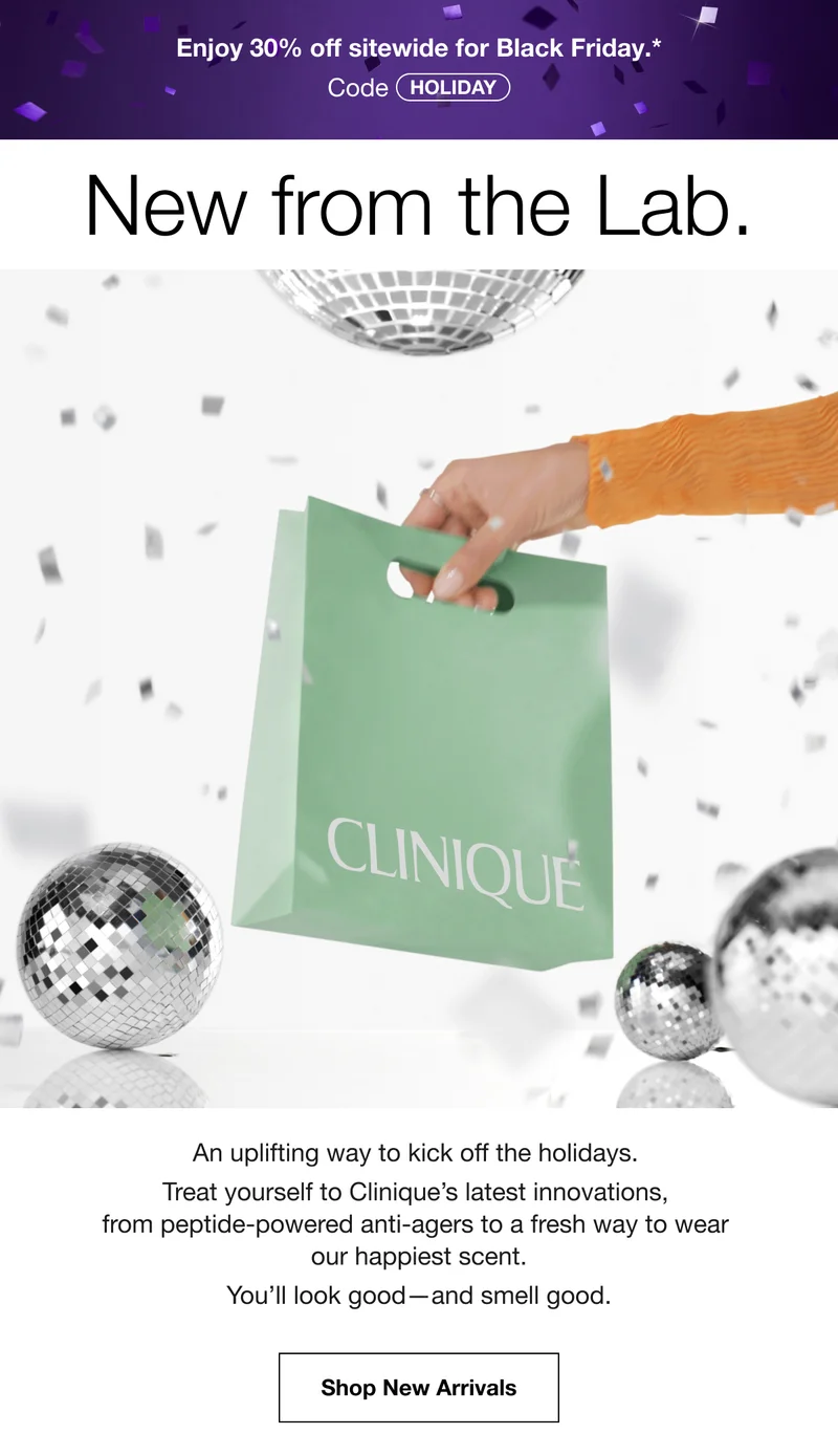 Enjoy 30% off sitewide for Black Friday.* | Code discount code | New from the Lab. | An uplifting way to kick off the holidays. Treat yourself to Clinique’s latest innovations, from peptide-powered anti-agers to a fresh way to wear our happiest scent. You’ll look good—and smell good. | Shop New Arrivals