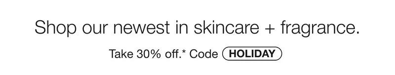 Shop our newest in skincare + fragrance. | Take 30% off.* | Code discount code
