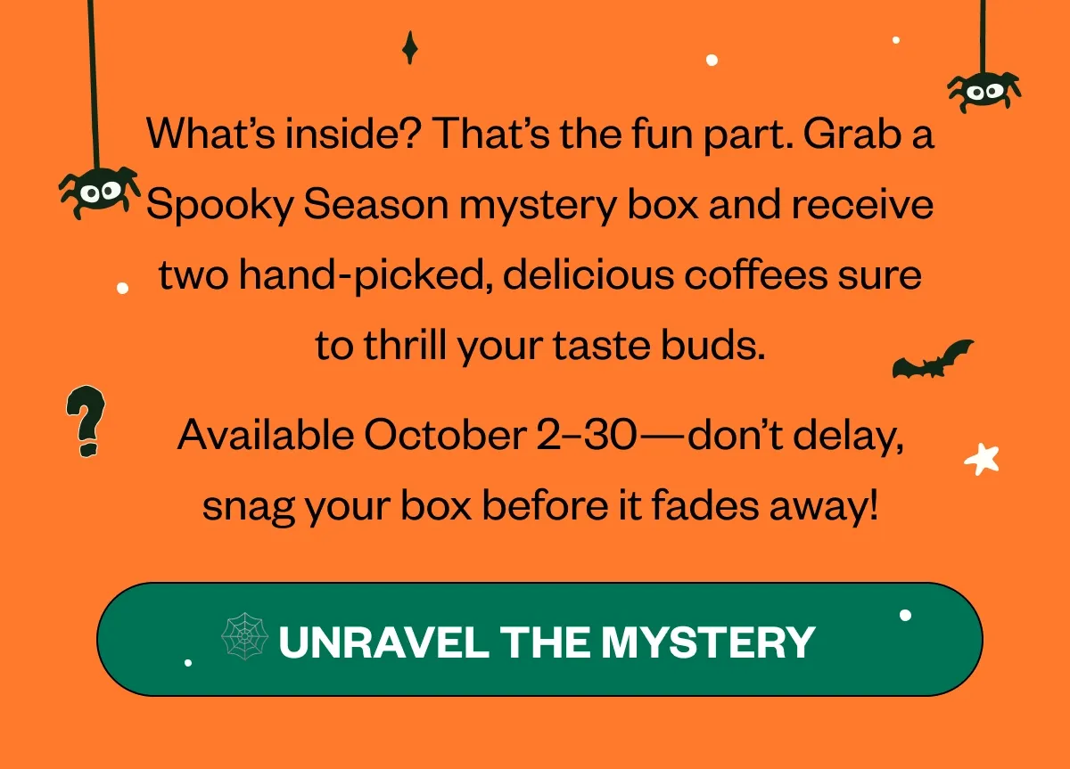 Body: What’s inside? That’s the fun part. Grab a Spooky Season mystery box and receive two Available October 2–30—don’t delay, snag your box before it fades away! CTA: 🕸️ Unwrap the Mystery Body: What’s inside? That’s the fun part. Grab a Spooky Season mystery box and receive two Available October 2–30—don’t delay, snag your box before it fades away! CTA: 🕸️ Unwrap the Mystery