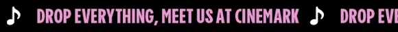 DROP EVERYTHING, MEET US AT CINEMARK