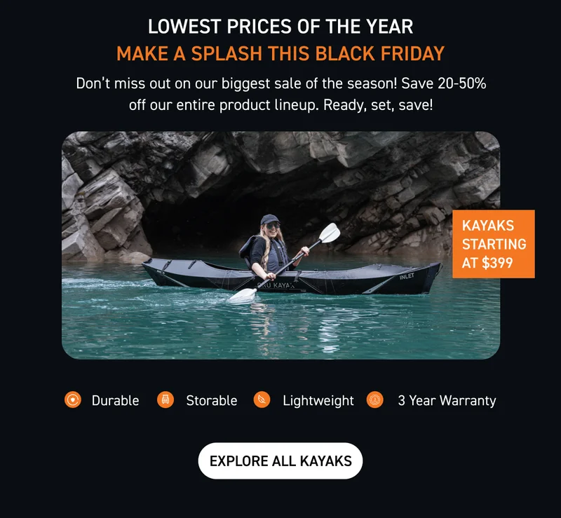 OUR BIGGEST SALE OF THE YEAR HAS ARRIVED. KAYAKS STARTING AT JUST $399 OUR BIGGEST SALE OF THE YEAR HAS ARRIVED. KAYAKS STARTING AT JUST $399