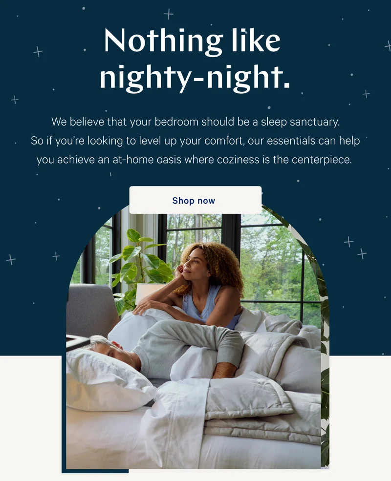 Nothing like nighty-night. >> We believe that your bedroom should be a sleep sanctuary. So if you’re looking to level up your comfort, our essentials can help you achieve an at-home oasis where coziness is the centerpiece. >> Shop now >>