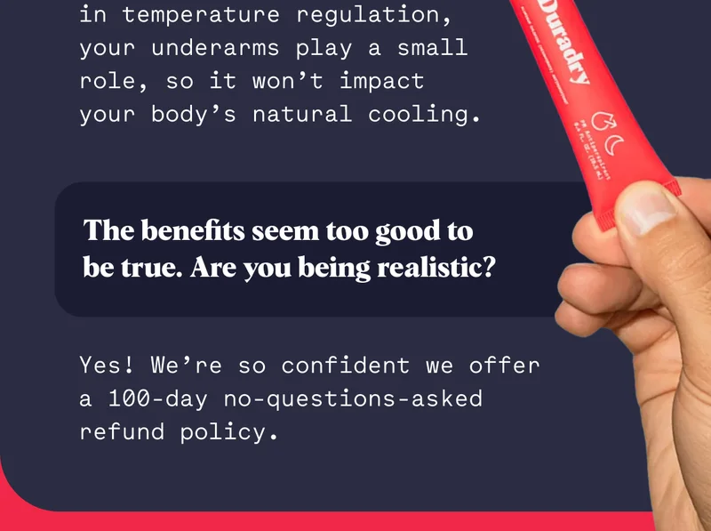 No. While perspiration aids in temperature regulation, your underarms play a small role, so it won’t impact your body’s natural cooling. The benefits seem too good to be true. Are you being realistic? Yes! We’re so confident we offer a 100-day no-questions-asked refund policy.