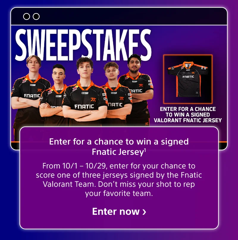 Sweepstakes Enter for a chance to win a signed Fnatic Jersey1 From 10/1 – 10/29, enter for your chance to score one of three jerseys signed by the Fnatic Valorant Team. Don’t miss your shot to rep your favorite team. Enter now