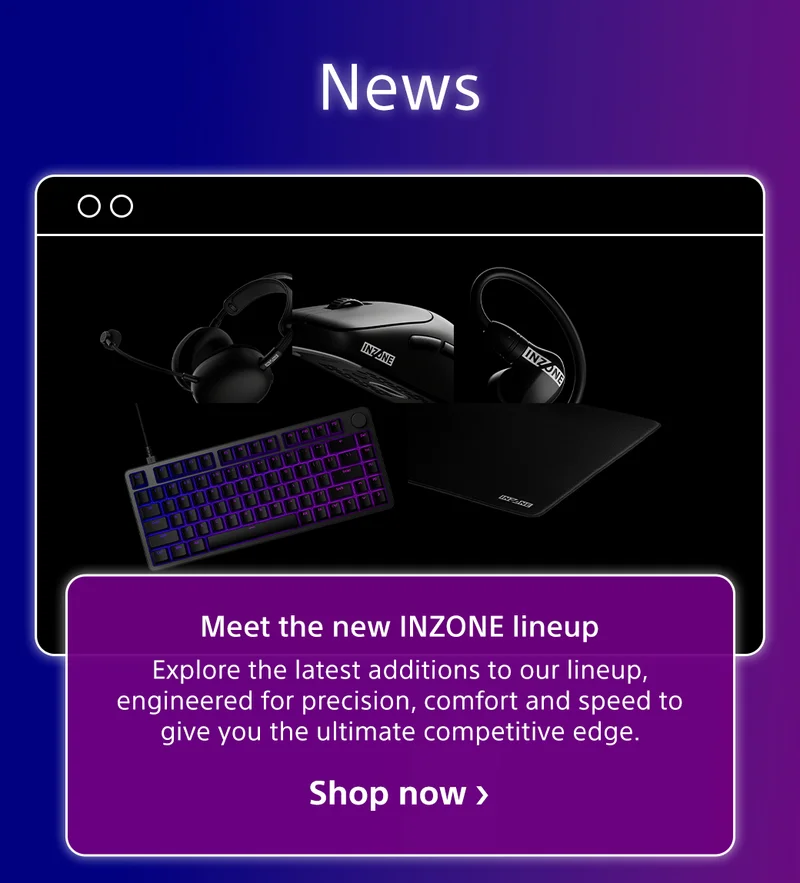 NEWS Meet the new INZONE lineup Explore the latest additions to our lineup, engineered for precision, comfort and speed to give you the ultimate competitive edge. Shop now
