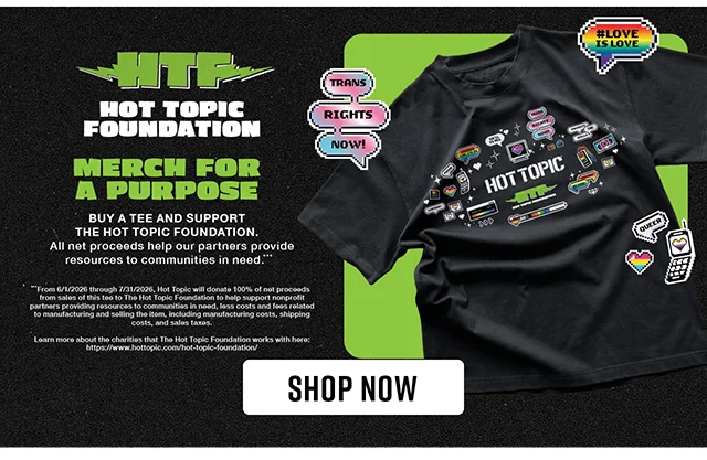 Hot Topic Foundation. Merch for a Purpose. Buy a Tee and Support The Hot Topic Foundation. All Net Proceeds Help Our Partners Provide Resources to Communities in Need. Shop Now