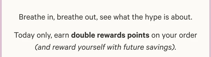 Breathe in, breathe out, see what the hype is about. Today only, earn double rewards points on your order (and reward yourself with future savings).