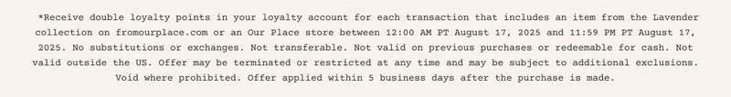 *Receive double loyalty points in your loyalty account for each transaction that includes an item from the Lavender collection on fromourplace.com or an Our Place store between 12:00 AM PT August 17, 2025 and 11:59 PM PT August 17, 2025. No substitutions or exchanges. Not transferable. Not valid on previous purchases or redeemable for cash. Not valid outside the US. Offer may be terminated or restricted at any time and may be subject to additional exclusions. Void where prohibited. Offer applied within 5 business days after purchase is made.