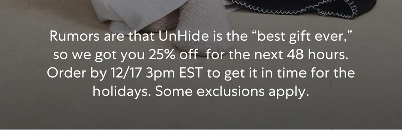 Rumors are that UnHide is the “best gift ever,” so we got you 25% off for the next 48 hours. Order by 12/17 3pm EST to get it in time for the holidays. Some exclusions apply. Rumors are that UnHide is the “best gift ever,” so we got you 25% off for the next 48 hours. Order by 12/17 3pm EST to get it in time for the holidays. Some exclusions apply.