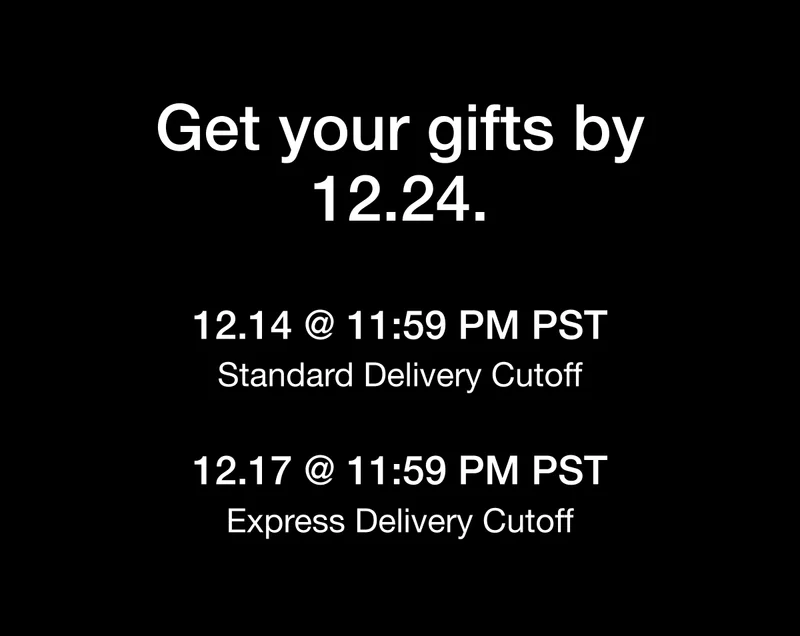 Get your gifts by 12.24. 12.14 @ 11:59 PM PST Standard Delivery Cutoff. 12.17 @ 11:59 PM PST Express Delivery Cutoff.