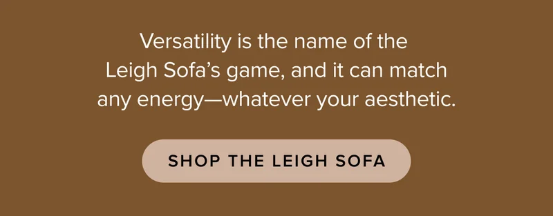 Versatility is the name of the Leigh Sofa’s game, and it can match any energy—whatever your aesthetic.