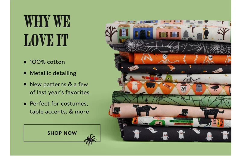 Why we  love it 100% cotton Metallic detailing New patterns & a few  of last year’s favorites Perfect for costumes,  table accents, & more SHOP NOW