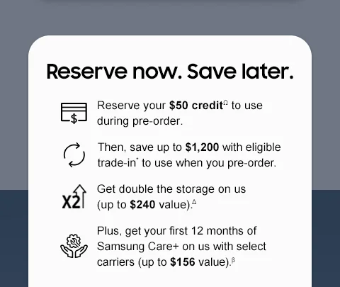Reserve now. Save later. - Reserve your $50 creditΩ to use during pre-order. - Then, save up to $1,200 with eligible trade-in* to use when you pre-order. - Get double the storage on us (up to $240 value).△ - Plus, get your first 12 months of Samsung Care+ on us with select carriers (up to $156 value).β