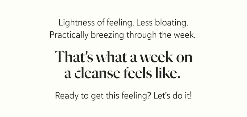 Lightness of feeling. Less bloating. Practically breezing through the week.  That’s what a week on a cleanse feels like.  Ready to get this feeling? Let’s do it!