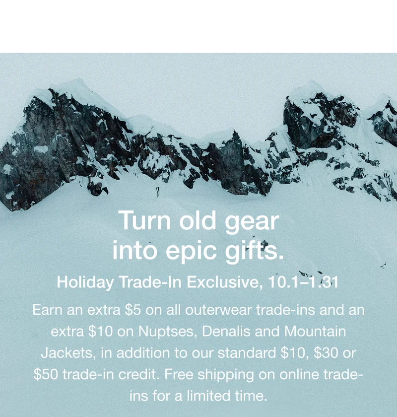 Turn old gear into epic gifts. Holiday Trade-In Exclusive, 10.1-1.31 Earn an extra $5 on all outerwear trade-ins and an extra $10 on Nuptses, Denalis and Mountain Jackets, in addition to our standard $10, $30 or $50 trade-in credit. Free shipping on online trade- ins for a limited time.