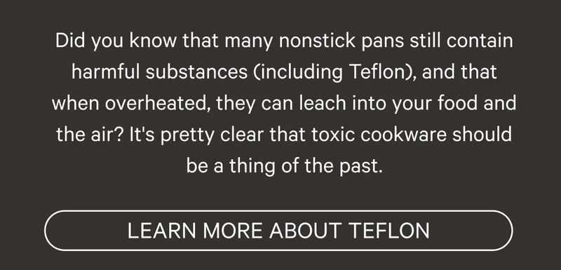 Did you know that many nonstick pans still contain harmful substances (including Teflon), and that when overheated, they can leach into your food and the air? It's pretty clear that toxic cookware should be a thing of the past. Learn More About Teflon