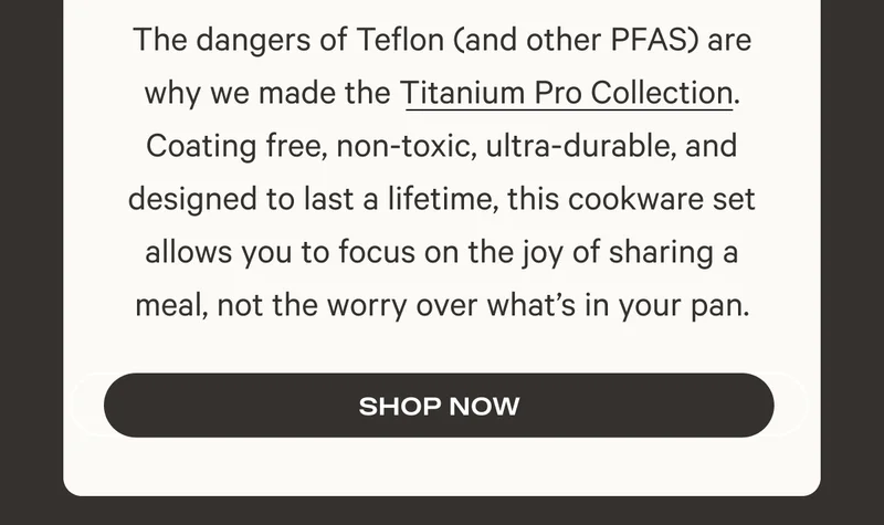 The dangers of Teflon (and other PFAS) are why we made the Titanium Pro Collection. Coating free, non-toxic, ultra-durable, and designed to last a lifetime, this cookware set allows you to focus on the joy of sharing a meal, not the worry over what’s in your pan. Shop Now