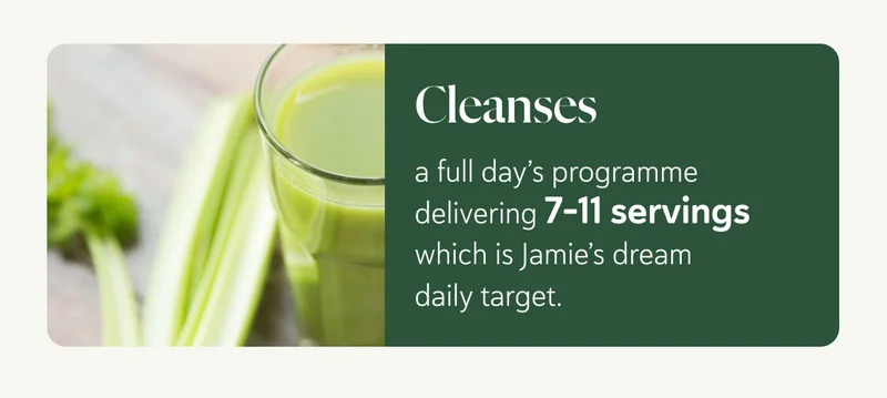 Cleanses - a full day’s programme delivering 7-11 servings - Jamie’s dream daily target.