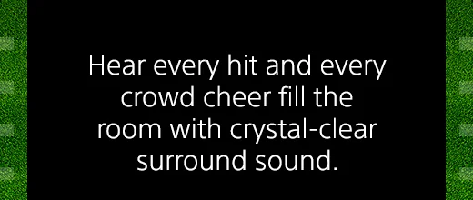 Hear every hit and every crowd cheer full the room with crystal-clear surround sound.