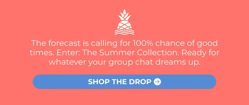 The forecast is calling for 100% chance of good times. Enter: The Summer Collection. Ready for whatever your group chat dreams up.