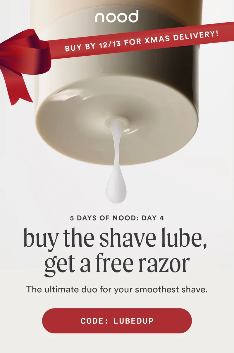 BANNER: Buy by 12/13 for Christmas delivery! Eyebrow: 5 Days of Nood: Day 4 H1: Buy The Shave Lube, Get a Free Razor S1: The ultimate duo for your smoothest shave. CTA1: CODE: LUBEDUP
