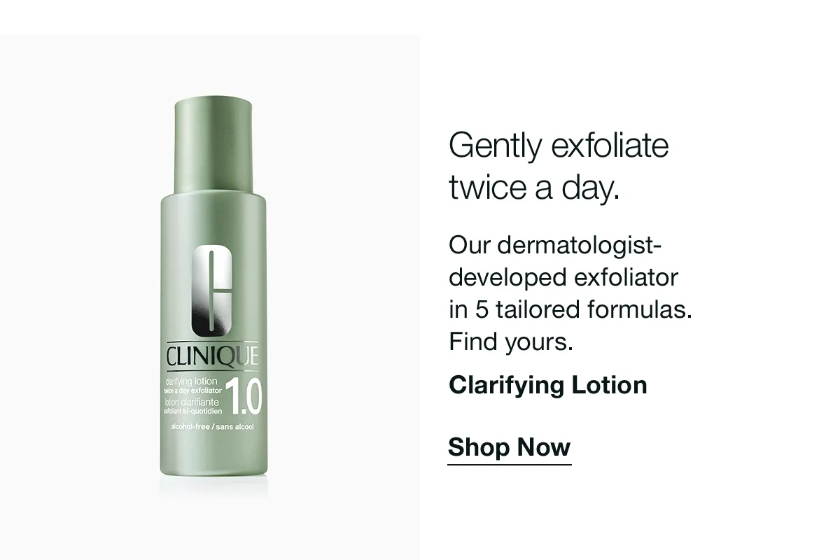 Gently exfoliate twice a day. Our dermatologist-developed exfoliator in 5 tailored formulas. Find yours. Clarifying Lotion Shop Now