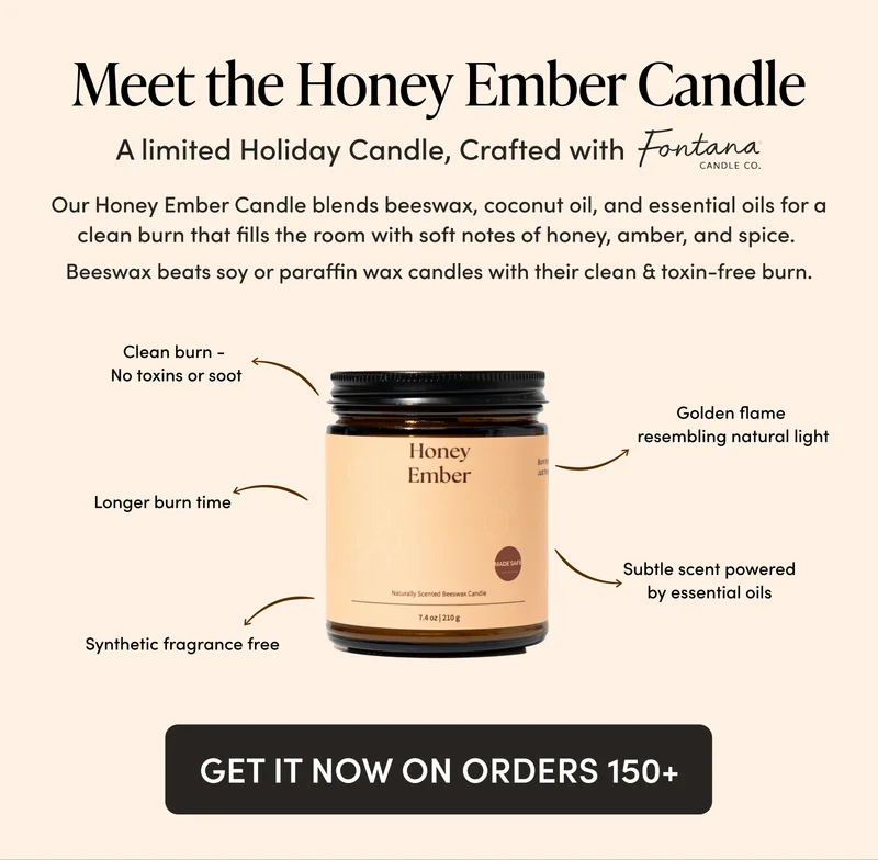 Meet the Honey Ember Candle A limited holiday candle crafted with Fontana Candle Co.    Our Honey Ember Candle blends beeswax, coconut oil, and essential oils for a clean burn that fills the room with soft notes of honey, amber, and spice.  Beeswax beats soy or paraffin wax candles with their clean & toxin-free burn.   Clean burn (no toxins or soot)  Longer burn time Golden flame resembling natural light Synthetic fragrance free Subtle scent powered by essential oils