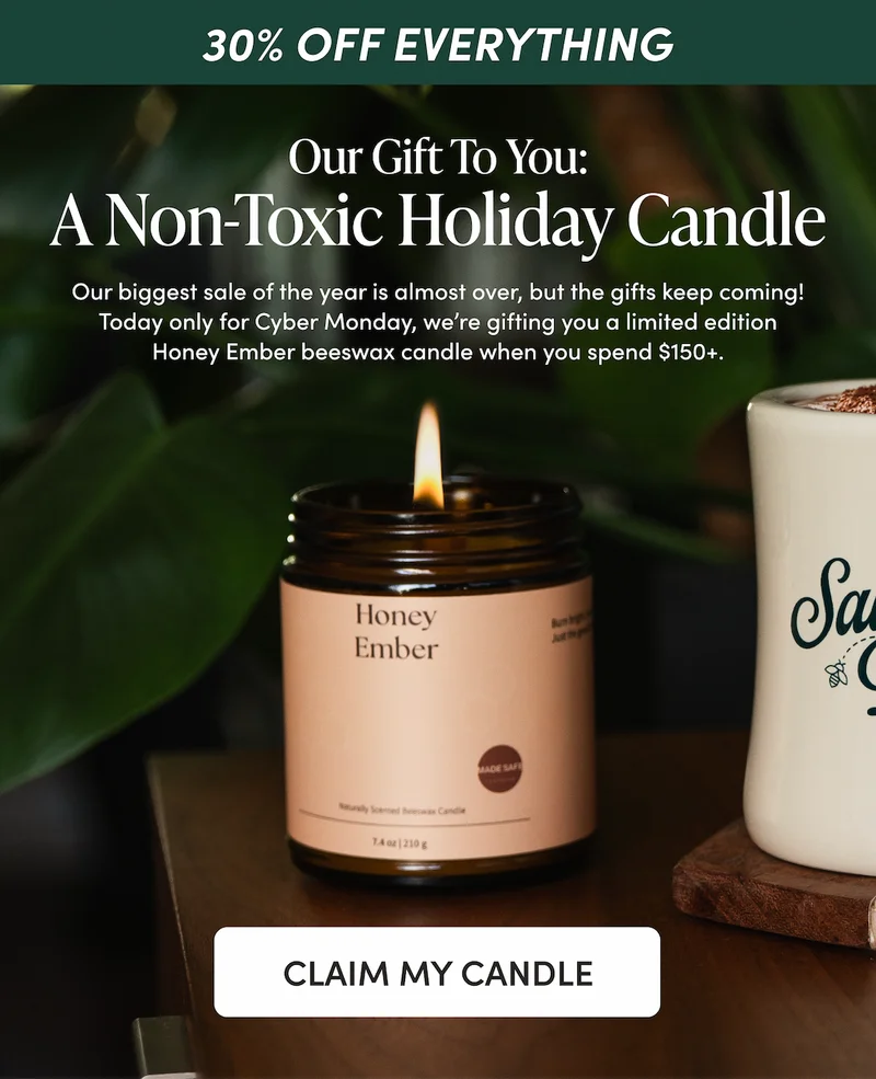 CYBER MONDAY EXCLUSIVE Our Gift To You: A Non-Toxic Holiday Candle    Our biggest sale of the year is almost over, but the gifts keep coming! Today only for Cyber Monday, we’re gifting you a limited edition Honey Ember beeswax candle when you spend $150+.