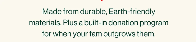 Made from durable, Earth-friendly materials. Plus a built-in donation program for when your fam outgrows them.