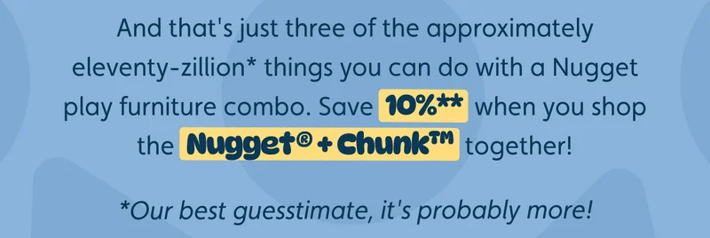 And that's just three of the approximately eleventy-zillion* things you can do with a Nugget play furniture combo. Save 10%** when you shop the Nugget® + Chunk™ together! *Our best guesstimate, it's probably more!