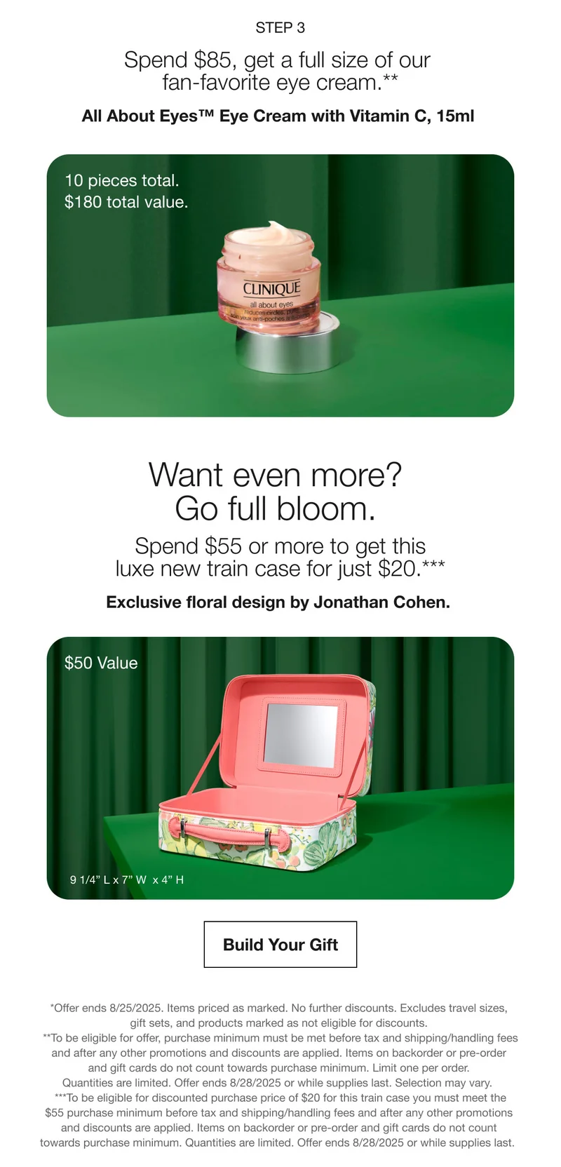 Step 3 | Spend $85, get a full size of our fan-favorite eye cream.** | All About Eyes™ Eye Cream with Vitamin C, 15ml  | 10 pieces total.  $180 total value. | Want even more? Go full bloom.  | Spend $55 or more to get this luxe new train case for just $20.*** | Exclusive floral design by Jonathan Cohen. | $50 Value | Build Your Gift | *Offer ends 8/25/2025. Items priced as marked. No further discounts. Excludes travel sizes, gift sets, and products marked as not eligible for discounts.  |  **To be eligible for offer, purchase minimum must be met before tax and shipping/handling fees  and after any other promotions and discounts are applied. Items on backorder or pre-order and gift cards do not count towards purchase minimum. Limit one per order. Quantities are limited. Offer ends 8/28/2025 or while supplies last. Selection may vary. | ***To be eligible for discounted purchase price of $20 for this train case you must meet the $55 purchase minimum before tax and shipping/handling fees and after any other promotions and discounts are applied. Items on backorder or pre-order and gift cards do not count towards purchase minimum. Quantities are limited. Offer ends 8/28/2025 or while supplies last.