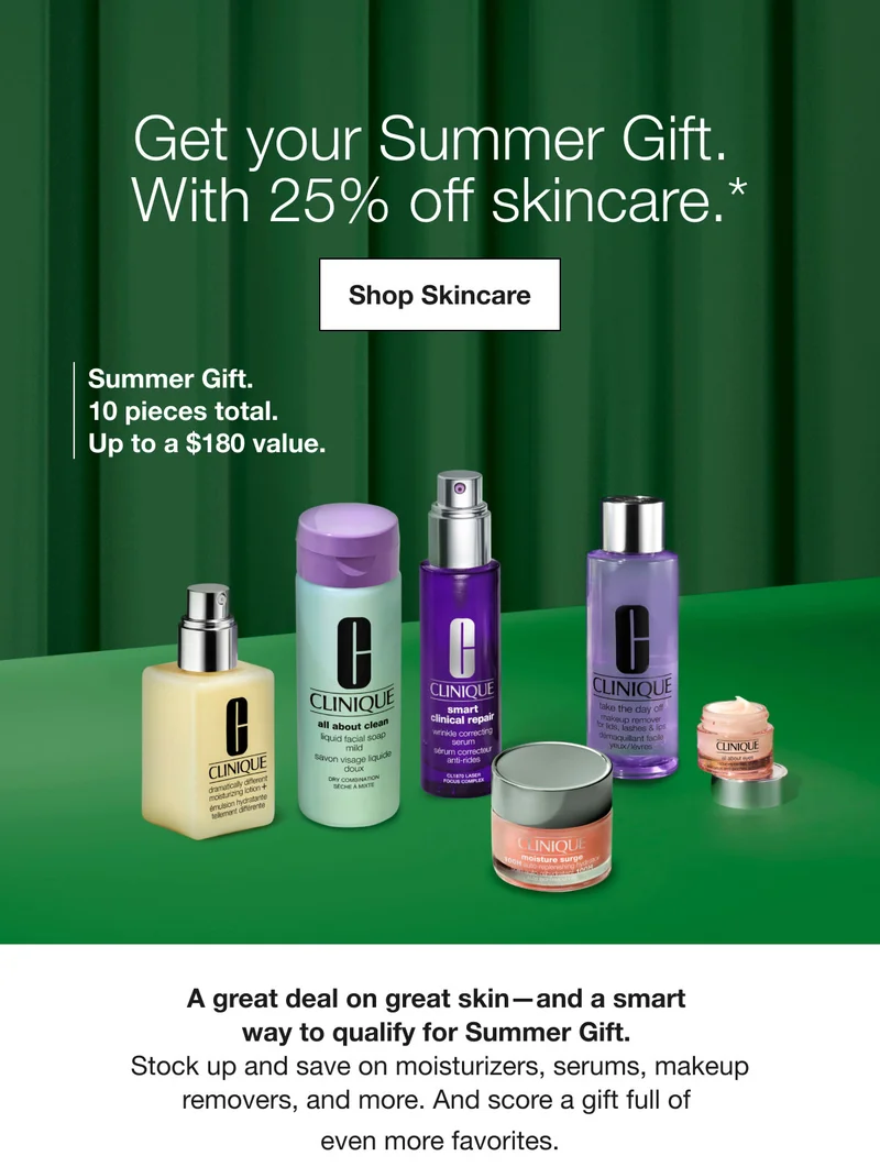 Get your Summer Gift. With 25% off skincare.* | Shop Skincare | Summer Gift. 10 pieces total. Up to a $180 value.  | A great deal on great skin—and a smart way to qualify for Summer Gift. Stock up and save on moisturizers, serums, makeup removers, and more. And score a gift full of even more favorites.