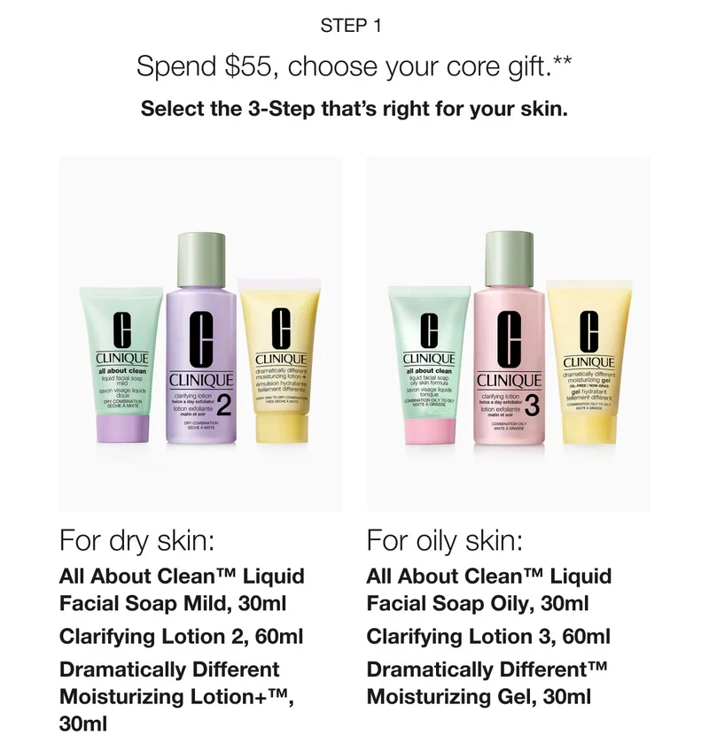 Step 1  | Spend $55, choose your core gift.** | Select the 3-Step that’s right for your skin. For dry skin: All About Clean™ Liquid Facial Soap Mild, 30ml | Clarifying Lotion 2, 60ml | Dramatically Different Moisturizing Lotion+™, 30ml | For oily skin:  All About Clean™ Liquid Facial Soap Oily, 30ml | Clarifying Lotion 3, 60ml | Dramatically Different™ Moisturizing Gel, 30ml
