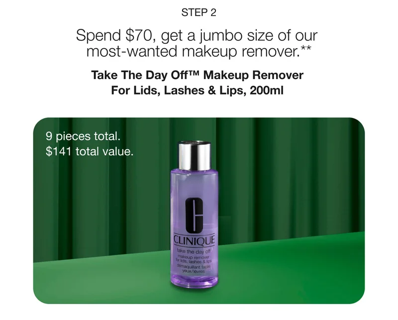 Step 2 | Spend $70, get a jumbo size of our most-wanted makeup remover.** | Take The Day Off™ Makeup Remover For Lids, Lashes & Lips, 200ml  | 9 pieces total.  | $141 total value.