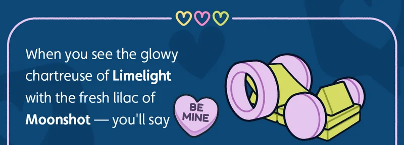 When you see the glowy chartreuse of Limelight with the fresh lilac of Moonshot — you'll say {BE MINE}!