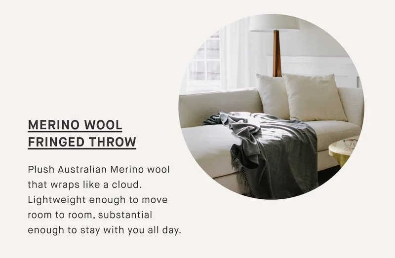 MERINO WOOL FRINGED THROW Plush Australian Merino wool that wraps like a cloud. Lightweight enough to move room to room, substantial enough to stay with you all day.