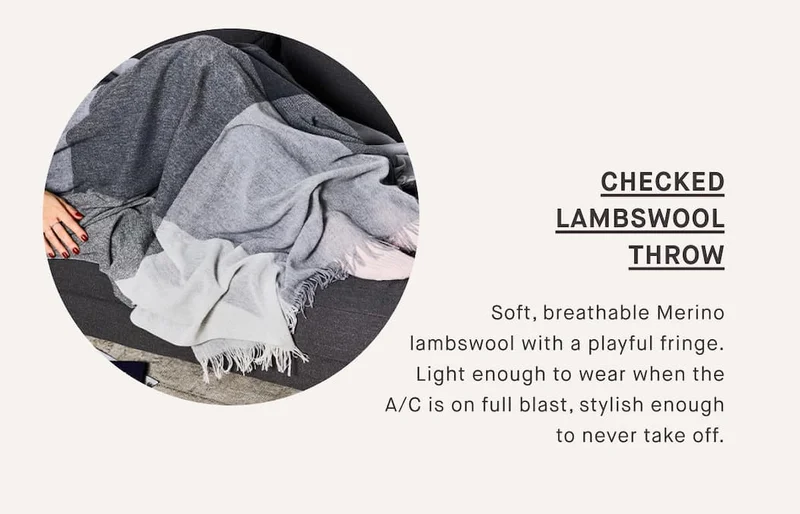 Checked Lambswool Throw  Soft, breathable Merino lambswool with a playful fringe. Light enough to wear when the A/C is on full blast, stylish enough to never take off.