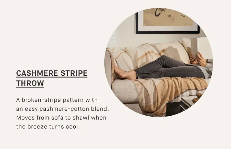 CASHMERE STRIPE THROW  A broken-stripe pattern with an easy cashmere-cotton blend. Moves from sofa to shawl when the breeze turns cool.